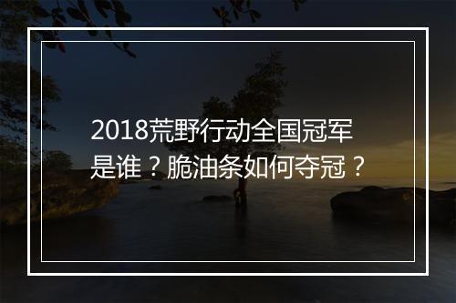 2018荒野行动全国冠军是谁？脆油条如何夺冠？