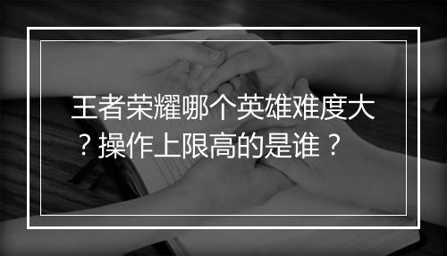 王者荣耀哪个英雄难度大？操作上限高的是谁？