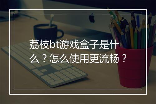 荔枝bt游戏盒子是什么？怎么使用更流畅？