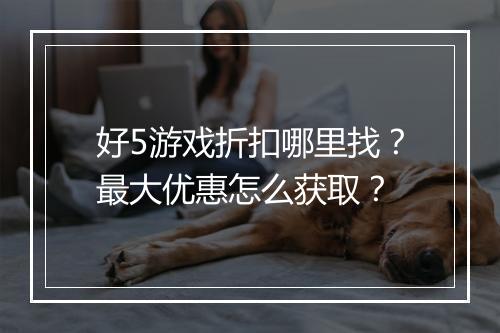 好5游戏折扣哪里找?最大优惠怎么获取?