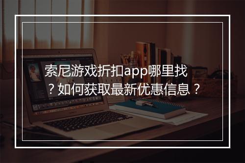 索尼游戏折扣app哪里找？如何获取最新优惠信息？