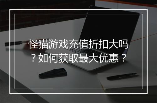 怪猫游戏充值折扣大吗?如何获取最大优惠?