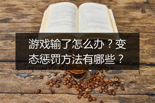 游戏输了怎么办?变态惩罚方法有哪些?