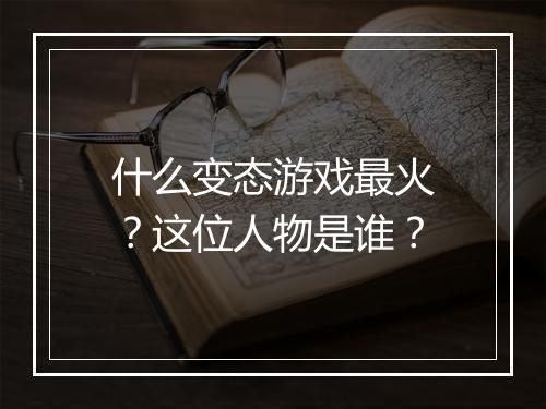 什么变态游戏最火？这位人物是谁？