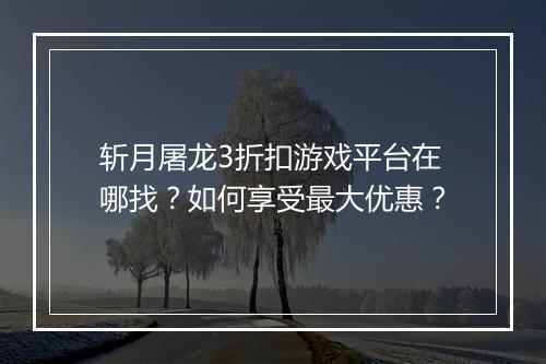 斩月屠龙3折扣游戏平台在哪找？如何享受最大优惠？