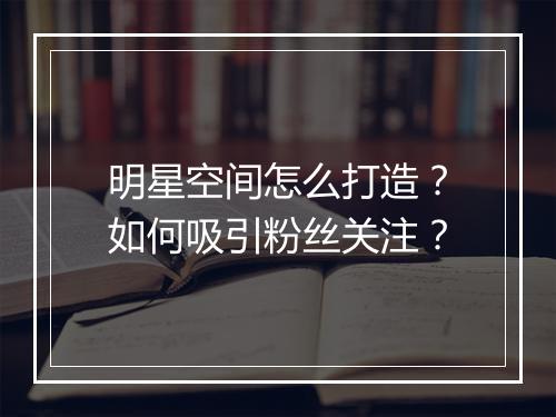 明星空间怎么打造？如何吸引粉丝关注？