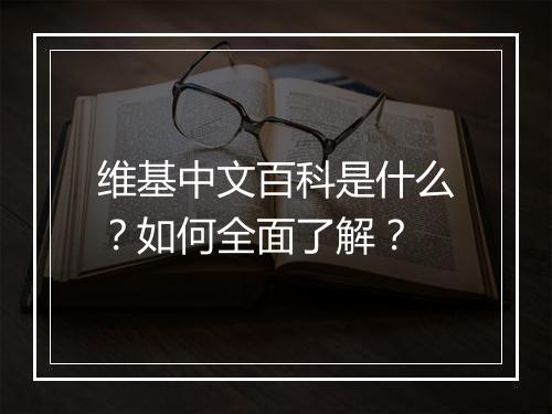 维基中文百科是什么?如何全面了解?