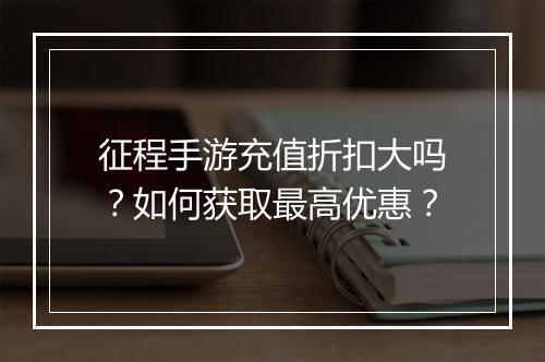 征程手游充值折扣大吗？如何获取最高优惠？
