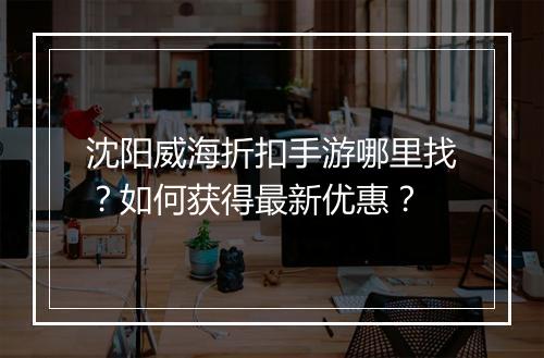 沈阳威海折扣手游哪里找?如何获得最新优惠?