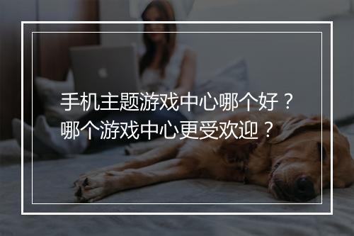 手机主题游戏中心哪个好？哪个游戏中心更受欢迎？