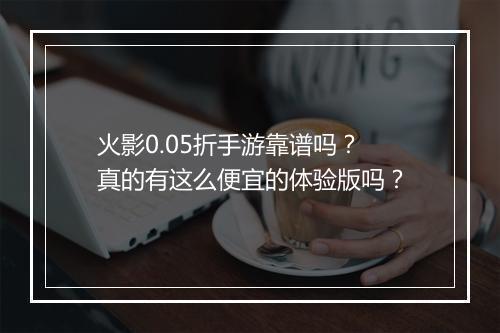 火影0.05折手游靠谱吗?真的有这么便宜的体验版吗?