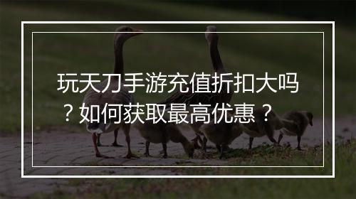 玩天刀手游充值折扣大吗?如何获取最高优惠?