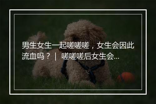 男生女生一起嗟嗟嗟，女生会因此流血吗？｜ 嗟嗟嗟后女生会出血吗？
