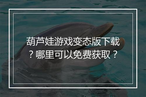 葫芦娃游戏变态版下载？哪里可以免费获取？