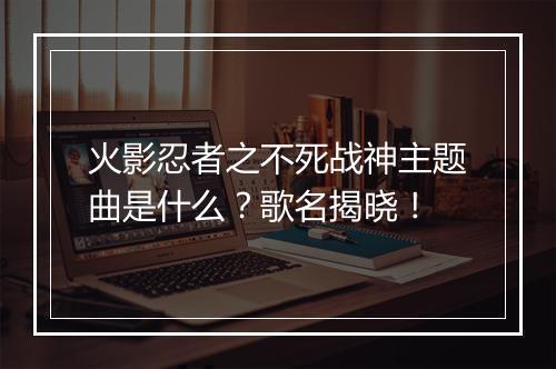 火影忍者之不死战神主题曲是什么？歌名揭晓！