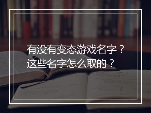 有没有变态游戏名字?这些名字怎么取的?