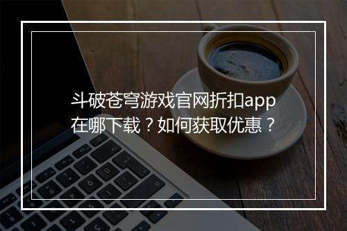 斗破苍穹游戏官网折扣app在哪下载?如何获取优惠?