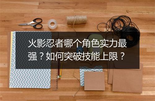 火影忍者哪个角色实力最强？如何突破技能上限？