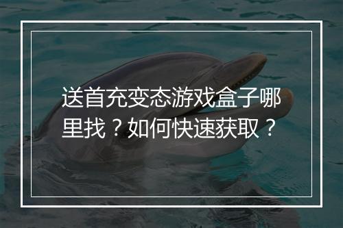 送首充变态游戏盒子哪里找？如何快速获取？
