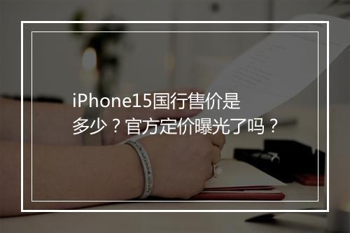 iPhone15国行售价是多少?官方定价曝光了吗?