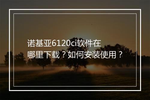 诺基亚6120ci软件在哪里下载?如何安装使用?
