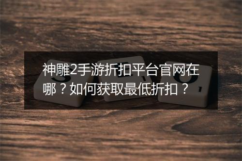 神雕2手游折扣平台官网在哪?如何获取最低折扣?