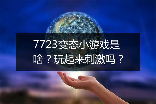 7723变态小游戏是啥?玩起来刺激吗?