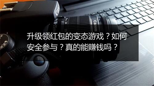 升级领红包的变态游戏？如何安全参与？真的能赚钱吗？