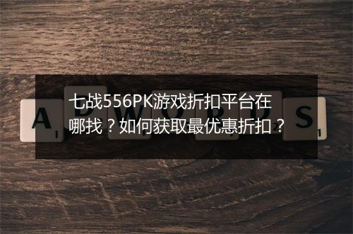 七战556PK游戏折扣平台在哪找？如何获取最优惠折扣？