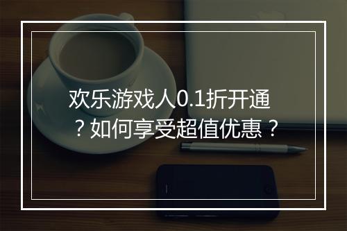 欢乐游戏人0.1折开通?如何享受超值优惠?