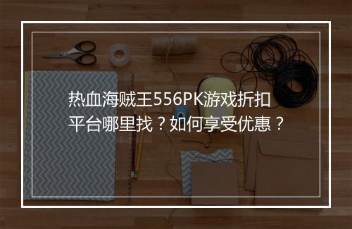 热血海贼王556PK游戏折扣平台哪里找?如何享受优惠?