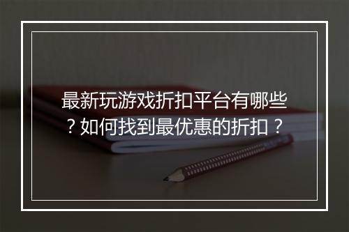 最新玩游戏折扣平台有哪些?如何找到最优惠的折扣?