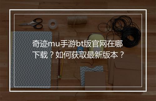 奇迹mu手游bt版官网在哪下载？如何获取最新版本？