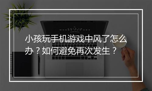 小孩玩手机游戏中风了怎么办？如何避免再次发生？