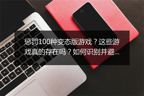 惩罚100种变态版游戏？这些游戏真的存在吗？如何识别并避免？