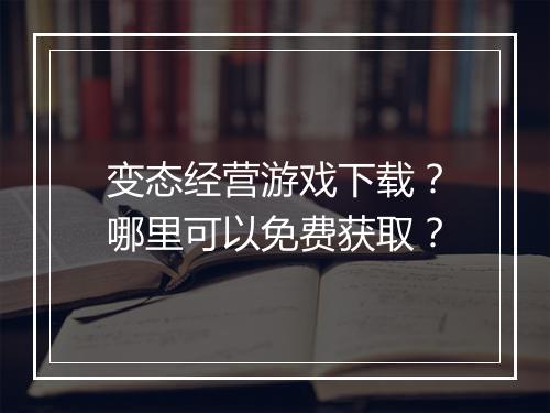 变态经营游戏下载？哪里可以免费获取？