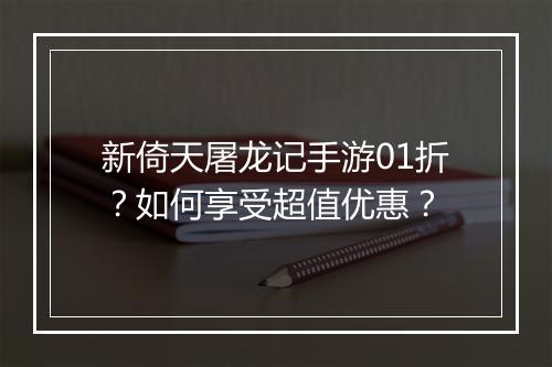 新倚天屠龙记手游01折？如何享受超值优惠？