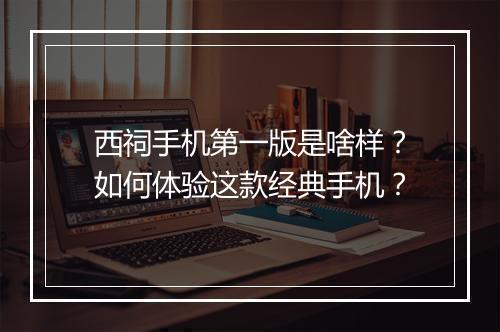 西祠手机第一版是啥样？如何体验这款经典手机？