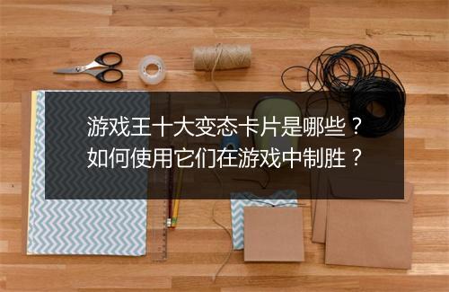 游戏王十大变态卡片是哪些?如何使用它们在游戏中制胜?