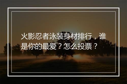 火影忍者泳装身材排行，谁是你的最爱？怎么投票？