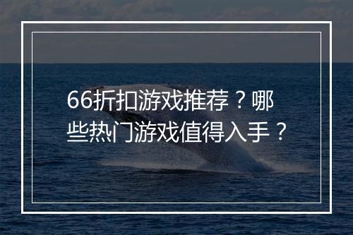 66折扣游戏推荐？哪些热门游戏值得入手？