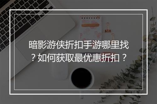 暗影游侠折扣手游哪里找?如何获取最优惠折扣?