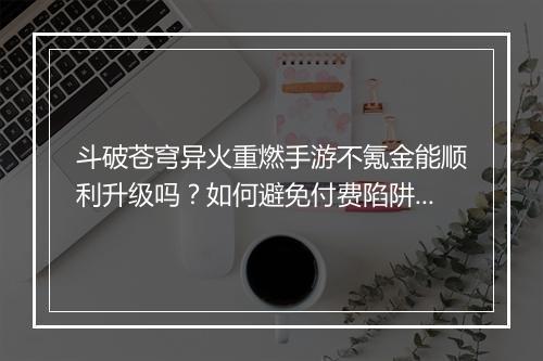 斗破苍穹异火重燃手游不氪金能顺利升级吗？如何避免付费陷阱？