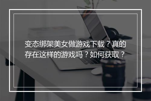 变态绑架美女做游戏下载?真的存在这样的游戏吗?如何获取?