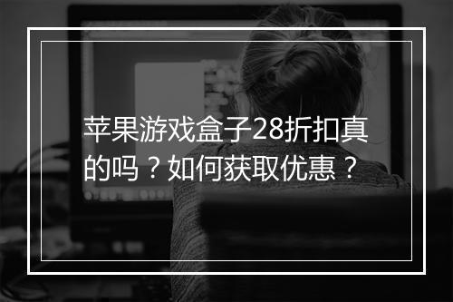 苹果游戏盒子28折扣真的吗?如何获取优惠?