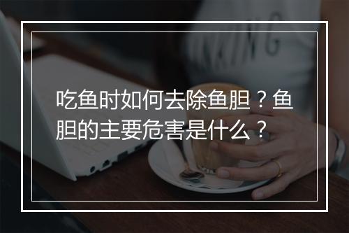 吃鱼时如何去除鱼胆?鱼胆的主要危害是什么?