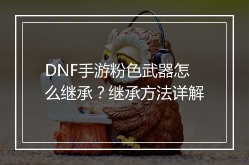 DNF手游粉色武器怎么继承？继承方法详解