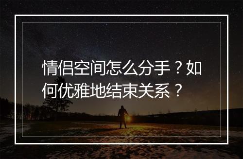 情侣空间怎么分手?如何优雅地结束关系?