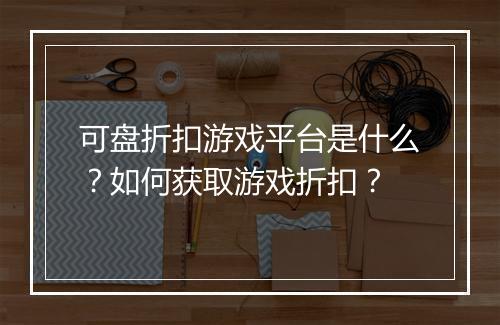 可盘折扣游戏平台是什么?如何获取游戏折扣?