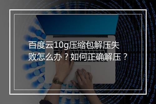 百度云10g压缩包解压失败怎么办？如何正确解压？